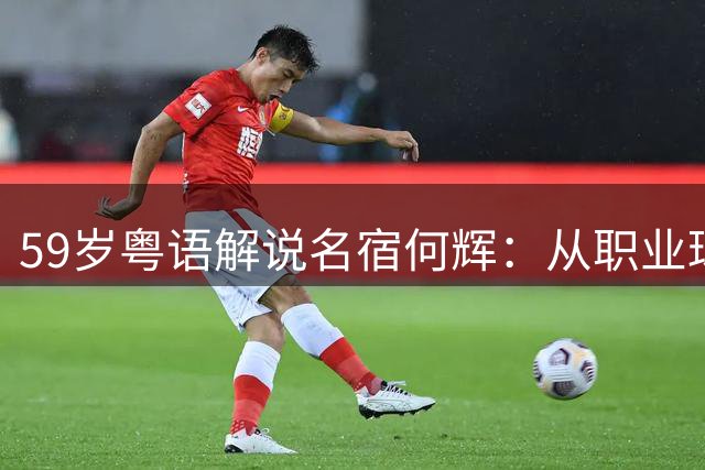 59岁粤语解说名宿何辉：从职业球员到王牌解说 离婚后活得更通透